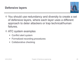Defensive layers
 You should use redundancy and diversity to create a set
of defensive layers, where each layer uses a different
approach to deter attackers or trap technical/human
failures.
 ATC system examples
 Conflict alert system
 Formalized recording procedures
 Collaborative checking
13/11/2014 Chapter 15 Resilience engineering 29
 