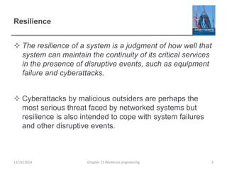 Resilience
 The resilience of a system is a judgment of how well that
system can maintain the continuity of its critical services
in the presence of disruptive events, such as equipment
failure and cyberattacks.
 Cyberattacks by malicious outsiders are perhaps the
most serious threat faced by networked systems but
resilience is also intended to cope with system failures
and other disruptive events.
13/11/2014 Chapter 15 Resilience engineering 3
 