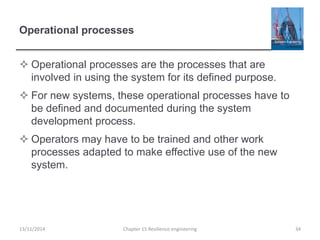 Operational processes
 Operational processes are the processes that are
involved in using the system for its defined purpose.
 For new systems, these operational processes have to
be defined and documented during the system
development process.
 Operators may have to be trained and other work
processes adapted to make effective use of the new
system.
13/11/2014 Chapter 15 Resilience engineering 34
 