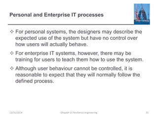 Personal and Enterprise IT processes
 For personal systems, the designers may describe the
expected use of the system but have no control over
how users will actually behave.
 For enterprise IT systems, however, there may be
training for users to teach them how to use the system.
 Although user behaviour cannot be controlled, it is
reasonable to expect that they will normally follow the
defined process.
13/11/2014 Chapter 15 Resilience engineering 35
 
