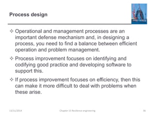 Process design
 Operational and management processes are an
important defense mechanism and, in designing a
process, you need to find a balance between efficient
operation and problem management.
 Process improvement focuses on identifying and
codifying good practice and developing software to
support this.
 If process improvement focuses on efficiency, then this
can make it more difficult to deal with problems when
these arise.
13/11/2014 Chapter 15 Resilience engineering 36
 