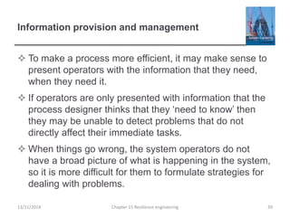 Information provision and management
 To make a process more efficient, it may make sense to
present operators with the information that they need,
when they need it.
 If operators are only presented with information that the
process designer thinks that they ‘need to know’ then
they may be unable to detect problems that do not
directly affect their immediate tasks.
 When things go wrong, the system operators do not
have a broad picture of what is happening in the system,
so it is more difficult for them to formulate strategies for
dealing with problems.
13/11/2014 Chapter 15 Resilience engineering 39
 