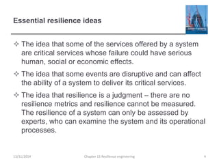 Essential resilience ideas
 The idea that some of the services offered by a system
are critical services whose failure could have serious
human, social or economic effects.
 The idea that some events are disruptive and can affect
the ability of a system to deliver its critical services.
 The idea that resilience is a judgment – there are no
resilience metrics and resilience cannot be measured.
The resilience of a system can only be assessed by
experts, who can examine the system and its operational
processes.
13/11/2014 Chapter 15 Resilience engineering 4
 