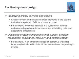 Resilient systems design
 Identifying critical services and assets
 Critical services and assets are those elements of the system
that allow a system to fulfill its primary purpose.
 For example, the critical services in a system that handles
ambulance dispatch are those concerned with taking calls and
dispatching ambulances.
 Designing system components that support problem
recognition, resistance, recovery and reinstatement
 For example, in an ambulance dispatch system, a watchdog
timer may be included to detect if the system is not responding to
events.
13/11/2014 Chapter 15 Resilience engineering 43
 