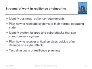 Streams of work in resilience engineering
 Identify business resilience requirements
 Plan how to reinstate systems to their normal operating
state
 Identify system failures and cyberattacks that can
compromise a system
 Plan how to recover critical services quickly after
damage or a cyberattack
 Test all aspects of resilience planning
13/11/2014 Chapter 15 Resilience engineering 49
 
