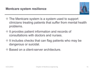 Mentcare system resilience
 The Mentcare system is a system used to support
clinicians treating patients that suffer from mental health
problems.
 It provides patient information and records of
consultations with doctors and nurses.
 It includes checks that can flag patients who may be
dangerous or suicidal.
 Based on a client-server architecture.
13/11/2014 Chapter 15 Resilience engineering 51
 
