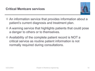 Critical Mentcare services
 An information service that provides information about a
patient’s current diagnosis and treatment plan.
 A warning service that highlights patients that could pose
a danger to others or to themselves.
 Availability of the complete patient record is NOT a
critical service as routine patient information is not
normally required during consultations.
13/11/2014 Chapter 15 Resilience engineering 53
 