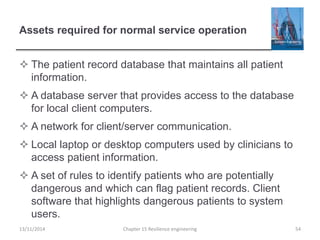 Assets required for normal service operation
 The patient record database that maintains all patient
information.
 A database server that provides access to the database
for local client computers.
 A network for client/server communication.
 Local laptop or desktop computers used by clinicians to
access patient information.
 A set of rules to identify patients who are potentially
dangerous and which can flag patient records. Client
software that highlights dangerous patients to system
users.
13/11/2014 Chapter 15 Resilience engineering 54
 
