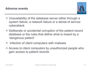 Adverse events
 Unavailability of the database server either through a
system failure, a network failure or a denial of service
cyberattack
 Deliberate or accidental corruption of the patient record
database or the rules that define what is meant by a
‘dangerous patient’
 Infection of client computers with malware
 Access to client computers by unauthorized people who
gain access to patient records
13/11/2014 Chapter 15 Resilience engineering 55
 