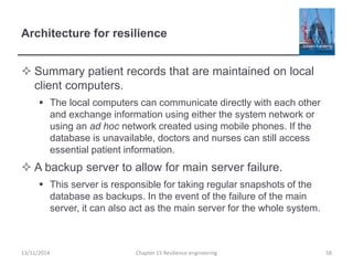 Architecture for resilience
 Summary patient records that are maintained on local
client computers.
 The local computers can communicate directly with each other
and exchange information using either the system network or
using an ad hoc network created using mobile phones. If the
database is unavailable, doctors and nurses can still access
essential patient information.
 A backup server to allow for main server failure.
 This server is responsible for taking regular snapshots of the
database as backups. In the event of the failure of the main
server, it can also act as the main server for the whole system.
13/11/2014 Chapter 15 Resilience engineering 58
 