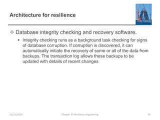Architecture for resilience
 Database integrity checking and recovery software.
 Integrity checking runs as a background task checking for signs
of database corruption. If corruption is discovered, it can
automatically initiate the recovery of some or all of the data from
backups. The transaction log allows these backups to be
updated with details of recent changes
13/11/2014 Chapter 15 Resilience engineering 59
 