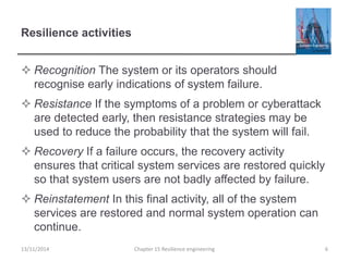 Resilience activities
 Recognition The system or its operators should
recognise early indications of system failure.
 Resistance If the symptoms of a problem or cyberattack
are detected early, then resistance strategies may be
used to reduce the probability that the system will fail.
 Recovery If a failure occurs, the recovery activity
ensures that critical system services are restored quickly
so that system users are not badly affected by failure.
 Reinstatement In this final activity, all of the system
services are restored and normal system operation can
continue.
13/11/2014 Chapter 15 Resilience engineering 6
 