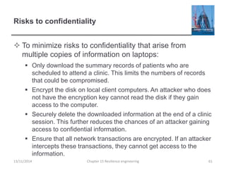 Risks to confidentiality
 To minimize risks to confidentiality that arise from
multiple copies of information on laptops:
 Only download the summary records of patients who are
scheduled to attend a clinic. This limits the numbers of records
that could be compromised.
 Encrypt the disk on local client computers. An attacker who does
not have the encryption key cannot read the disk if they gain
access to the computer.
 Securely delete the downloaded information at the end of a clinic
session. This further reduces the chances of an attacker gaining
access to confidential information.
 Ensure that all network transactions are encrypted. If an attacker
intercepts these transactions, they cannot get access to the
information.
13/11/2014 Chapter 15 Resilience engineering 61
 