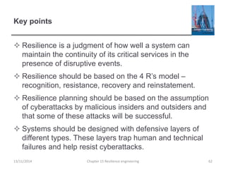 Key points
 Resilience is a judgment of how well a system can
maintain the continuity of its critical services in the
presence of disruptive events.
 Resilience should be based on the 4 R’s model –
recognition, resistance, recovery and reinstatement.
 Resilience planning should be based on the assumption
of cyberattacks by malicious insiders and outsiders and
that some of these attacks will be successful.
 Systems should be designed with defensive layers of
different types. These layers trap human and technical
failures and help resist cyberattacks.
13/11/2014 Chapter 15 Resilience engineering 62
 