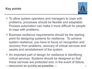 Key points
 To allow system operators and managers to cope with
problems, processes should be flexible and adaptable.
Process automation can make it more difficult for people
to cope with problems.
 Business resilience requirements should be the starting
point for designing systems for resilience. To achieve
system resilience, you have to focus on recognition and
recovery from problems, recovery of critical services and
assets and reinstatement of the system.
 An important part of design for resilience is identifying
critical services. Systems should be designed so that
these services are protected and, in the event of failure,
recovered as quickly as possible.
13/11/2014 Chapter 15 Resilience engineering 63
 