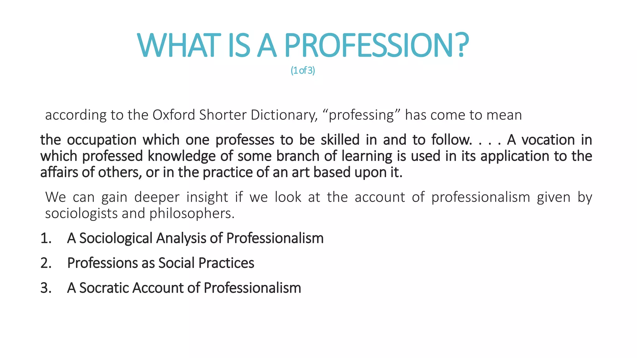WHAT IS A PROFESSION?(1of3)
according to the Oxford Shorter Dictionary, “professing” has come to mean
the occupation which one professes to be skilled in and to follow. . . . A vocation in
which professed knowledge of some branch of learning is used in its application to the
affairs of others, or in the practice of an art based upon it.
We can gain deeper insight if we look at the account of professionalism given by
sociologists and philosophers.
1. A Sociological Analysis of Professionalism
2. Professions as Social Practices
3. A Socratic Account of Professionalism
 