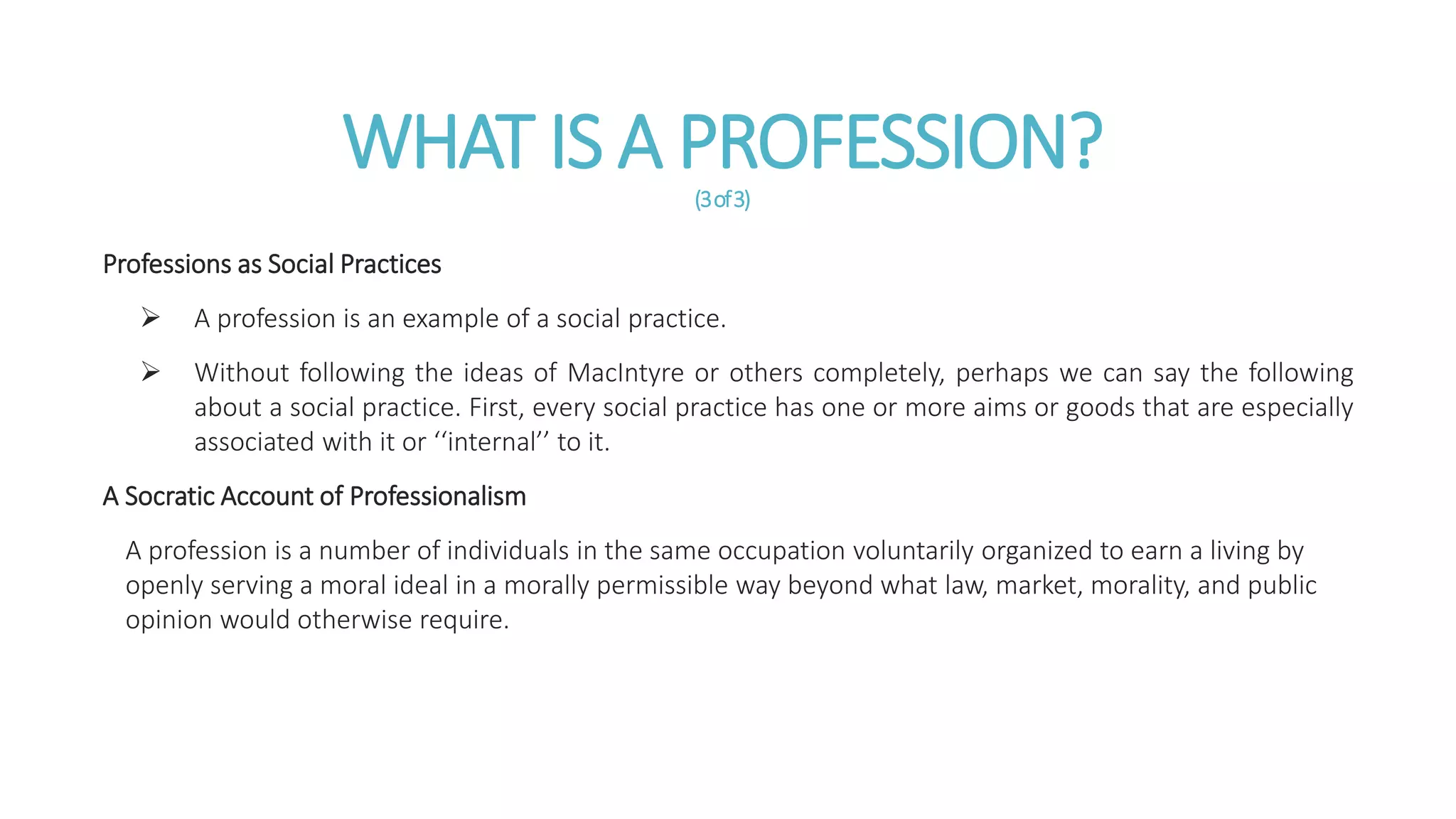 WHAT IS A PROFESSION?(3of3)
Professions as Social Practices
 A profession is an example of a social practice.
 Without following the ideas of MacIntyre or others completely, perhaps we can say the following
about a social practice. First, every social practice has one or more aims or goods that are especially
associated with it or ‘‘internal’’ to it.
A Socratic Account of Professionalism
A profession is a number of individuals in the same occupation voluntarily organized to earn a living by
openly serving a moral ideal in a morally permissible way beyond what law, market, morality, and public
opinion would otherwise require.
 