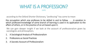 WHAT IS A PROFESSION?(1of3)
according to the Oxford Shorter Dictionary, “professing” has come to mean
the occupation which one professes to be skilled in and to follow. . . . A vocation in
which professed knowledge of some branch of learning is used in its application to the
affairs of others, or in the practice of an art based upon it.
We can gain deeper insight if we look at the account of professionalism given by
sociologists and philosophers.
1. A Sociological Analysis of Professionalism
2. Professions as Social Practices
3. A Socratic Account of Professionalism
 