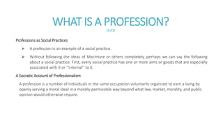 WHAT IS A PROFESSION?(3of3)
Professions as Social Practices
 A profession is an example of a social practice.
 Without following the ideas of MacIntyre or others completely, perhaps we can say the following
about a social practice. First, every social practice has one or more aims or goods that are especially
associated with it or ‘‘internal’’ to it.
A Socratic Account of Professionalism
A profession is a number of individuals in the same occupation voluntarily organized to earn a living by
openly serving a moral ideal in a morally permissible way beyond what law, market, morality, and public
opinion would otherwise require.
 