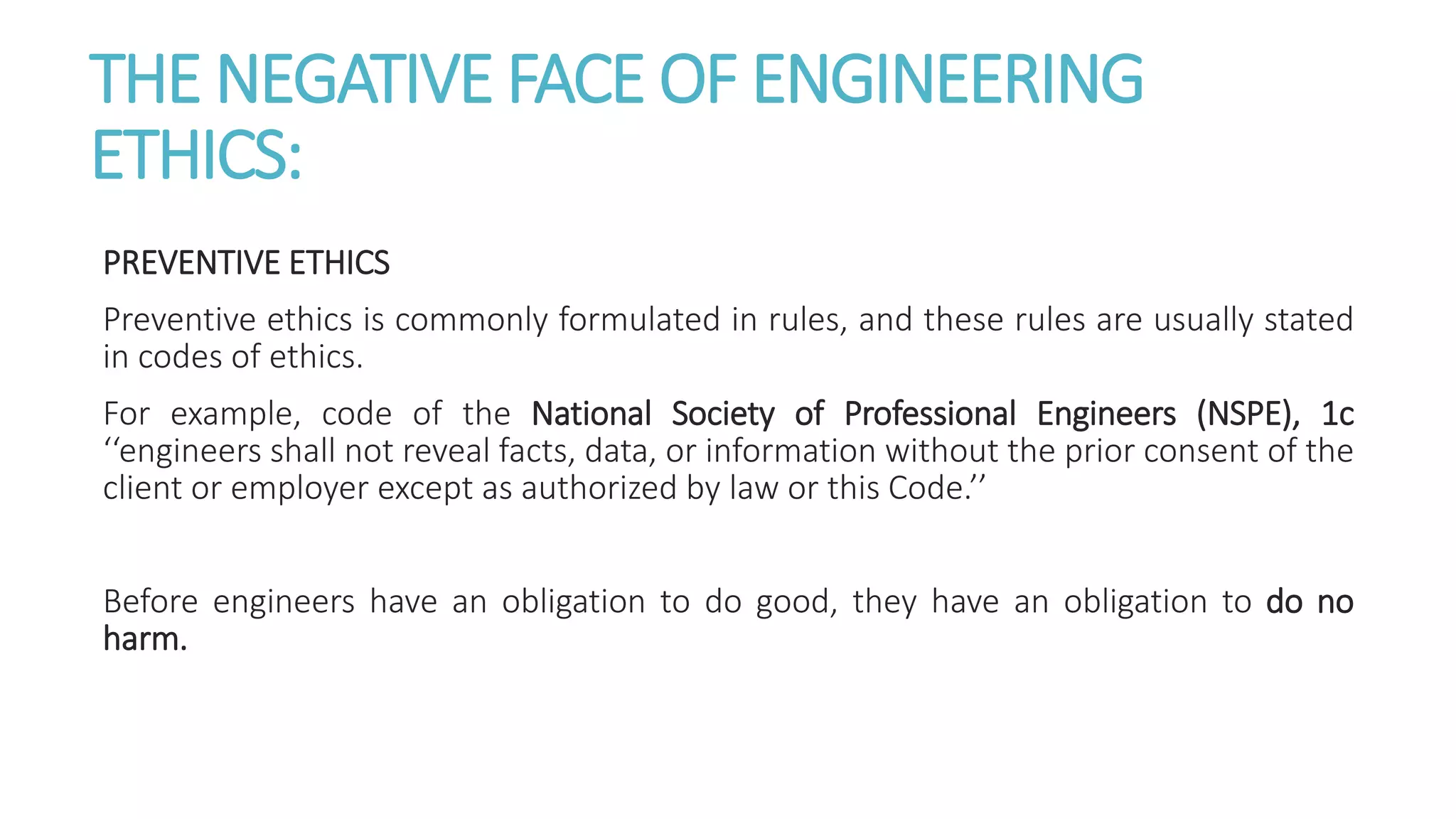 THE NEGATIVE FACE OF ENGINEERING
ETHICS:
PREVENTIVE ETHICS
Preventive ethics is commonly formulated in rules, and these rules are usually stated
in codes of ethics.
For example, code of the National Society of Professional Engineers (NSPE), 1c
‘‘engineers shall not reveal facts, data, or information without the prior consent of the
client or employer except as authorized by law or this Code.’’
Before engineers have an obligation to do good, they have an obligation to do no
harm.
 
