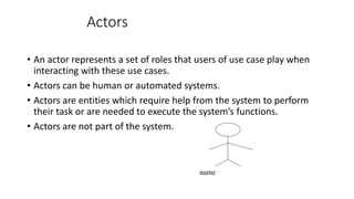 Actors
• An actor represents a set of roles that users of use case play when
interacting with these use cases.
• Actors can be human or automated systems.
• Actors are entities which require help from the system to perform
their task or are needed to execute the system’s functions.
• Actors are not part of the system.
name
 