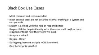 Black Box Use Cases
• Most common and recommended
• Black box use cases do not describe internal working of a system and
components
• System is defined with the help of responsibilities
• Responsibilities help to identify what the system will do (functional
requirement) not how the system will do it
• Analysis – What?
• Design – How?
• During requirement analysis HOW is omitted
• Only behavior is specified
 
