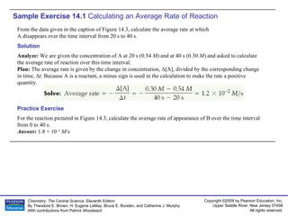 Sample Exercise 14.1  Calculating an Average Rate of Reaction From the data given in the caption of Figure 14.3, calculate the average rate at which A disappears over the time interval from 20 s to 40 s. For the reaction pictured in Figure 14.3, calculate the average rate of appearance of B over the time interval from 0 to 40 s. Answer:  1.8 × 10 –2   M /s  Practice Exercise Solution Analyze:  We are given the concentration of A at 20 s (0.54  M ) and at 40 s (0.30  M ) and asked to calculate the average rate of reaction over this time interval. Plan:  The average rate is given by the change in concentration,  Δ [A], divided by the corresponding change in time,  Δ t . Because A is a reactant, a minus sign is used in the calculation to make the rate a positive quantity. 