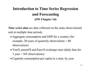 14-1
Introduction to Time Series Regression
and Forecasting
(SW Chapter 14)
Time series data are data collected on the same observational
unit at multiple time periods
 Aggregate consumption and GDP for a country (for
example, 20 years of quarterly observations = 80
observations)
 Yen/$, pound/$ and Euro/$ exchange rates (daily data for
1 year = 365 observations)
 Cigarette consumption per capita in a state, by year
 