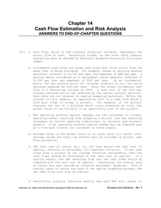 Harcourt, Inc. items and derived items copyright © 2002 by Harcourt, Inc. Answers and Solutions: 14 - 1
Chapter 14
Cash Flow Estimation and Risk Analysis
ANSWERS TO END-OF-CHAPTER QUESTIONS
14-1 a. Cash flow, which is the relevant financial variable, represents the
actual flow of cash. Accounting income, on the other hand, reports
accounting data as defined by Generally Accepted Accounting Principles
(GAAP).
b. Incremental cash flows are those cash flows that arise solely from the
asset that is being evaluated. For example, assume an existing machine
generates revenues of $1,000 per year and expenses of $600 per year. A
machine being considered as a replacement would generate revenues of
$1,000 per year and expenses of $400 per year. On an incremental
basis, the new machine would not increase revenues at all, but would
decrease expenses by $200 per year. Thus, the annual incremental cash
flow is a before-tax savings of $200. A sunk cost is one that has
already occurred and is not affected by the capital project decision.
Sunk costs are not relevant to capital budgeting decisions. Within the
context of this chapter, an opportunity cost is a cash flow which a
firm must forgo to accept a project. For example, if the project
requires the use of a building which could otherwise be sold, the
market value of the building is an opportunity cost of the project.
c. Net operating working capital changes are the increases in current
operating assets resulting from accepting a project less the resulting
increases in current operting liabilities, or accruals and accounts
payable. A net operating working capital change must be financed just
as a firm must finance its increases in fixed assets.
d. Salvage value is the market value of an asset after its useful life.
Salvage values and their tax effects must be included in project cash
flow estimation.
e. The real rate of return (kr), or, for that matter the real cost of
capital, contains no adjustment for expected inflation. If net cash
flows from a project do not include inflation adjustments, then the
cash flows should be discounted at the real cost of capital. In a
similar manner, the IRR resulting from real net cash flows should be
compared with the real cost of capital. Conversely, the nominal rate
of return (kn) does include an inflation adjustment (premium). Thus if
nominal rates of return are used in the capital budgeting process, the
net cash flows must also be nominal.
f. Sensitivity analysis indicates exactly how much NPV will change in
 