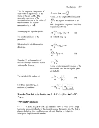 Oscillations 297
Take the tangential components of
each vector in equation (1) in the
frame of the cart yields. The
tangential component of the
acceleration is equal to the radius of
the circle times the angular
acceleration :at = rα( )
2
2
eff sin0
dt
d
mLmg
φ
φ =−
where L is the length of the string and
d2
φ
dt2
is the angular acceleration of the
bob. The positive tangential ″direction″
is counterclockwise.
Rearranging this equation yields:
0sineff2
2
=+ φ
φ
mg
dt
d
mL (2)
For small oscillations of the
pendulum:
1<<φ and φφ ≈sin
Substituting for φsin in equation
(2) yields:
0eff2
2
=+ φ
φ
mg
dt
d
mL
or
0eff
2
2
=+ φ
φ
L
g
dt
d
(3)
Equation (3) is the equation of
motion for simple harmonic motion
with angular frequency:
ω =
geff
L
where ω is the angular frequency of the
oscillations (and not the angular speed
of the bob).
The period of this motion is:
T =
2π
ω
= 2π
L
geff
(4)
Substitute g cosθ for geff in
equation (4) to obtain: θ
ππ
cos
22
eff g
L
g
L
T ==
Remarks: Note that, in the limiting case θ = 0, gLT π2= . As θ → 90°,
T → ∞.
*Physical Pendulums
67 • A thin 5.0-kg disk with a 20-cm radius is free to rotate about a fixed
horizontal axis perpendicular to the disk and passing through its rim. The disk is
displaced slightly from equilibrium and released. Find the period of the
subsequent simple harmonic motion.
 