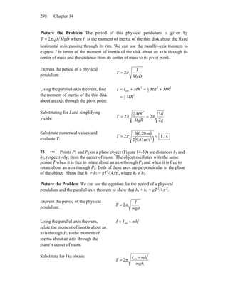Chapter 14298
Picture the Problem The period of this physical pendulum is given by
MgDIT π2= where I is the moment of inertia of the thin disk about the fixed
horizontal axis passing through its rim. We can use the parallel-axis theorem to
express I in terms of the moment of inertia of the disk about an axis through its
center of mass and the distance from its center of mass to its pivot point.
Express the period of a physical
pendulum: MgD
I
T π2=
Using the parallel-axis theorem, find
the moment of inertia of the thin disk
about an axis through the pivot point:
2
2
3
22
2
12
cm
MR
MRMRMRII
=
+=+=
Substituting for I and simplifying
yields: g
R
MgR
MR
T
2
3
22
2
2
3
ππ ==
Substitute numerical values and
evaluate T:
( )
( ) s1.1
m/s9.812
m0.203
2 2
== πT
73 ••• Points P1 and P2 on a plane object (Figure 14-30) are distances h1 and
h2, respectively, from the center of mass. The object oscillates with the same
period T when it is free to rotate about an axis through P1 and when it is free to
rotate about an axis through P2. Both of these axes are perpendicular to the plane
of the object. Show that h1 + h2 = gT2
/(4π)2
, where h1 ≠ h2.
Picture the Problem We can use the equation for the period of a physical
pendulum and the parallel-axis theorem to show that h1 + h2 = gT 2
/4π 2
.
Express the period of the physical
pendulum: mgd
I
T π2=
Using the parallel-axis theorem,
relate the moment of inertia about an
axis through P1 to the moment of
inertia about an axis through the
plane’s center of mass:
2
1cm mhII +=
Substitute for I to obtain:
1
2
1cm
2
mgh
mhI
T
+
= π
 