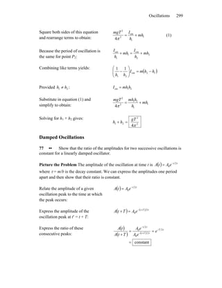 Oscillations 299
Square both sides of this equation
and rearrange terms to obtain: 1
1
cm
2
2
4
mh
h
ImgT
+=
π
(1)
Because the period of oscillation is
the same for point P2:
2
2
cm
1
1
cm
mh
h
I
mh
h
I
+=+
Combining like terms yields:
( )12cm
21
11
hhmI
hh
−=⎟⎟
⎠
⎞
⎜⎜
⎝
⎛
−
Provided :21 hh ≠ 21cm hmhI =
Substitute in equation (1) and
simplify to obtain: 1
1
21
2
2
4
mh
h
hmhmgT
+=
π
Solving for h1 + h2 gives:
2
2
21
4π
gT
hh =+
Damped Oscillations
77 •• Show that the ratio of the amplitudes for two successive oscillations is
constant for a linearly damped oscillator.
Picture the Problem The amplitude of the oscillation at time t is ( ) τ2
0
t
eAtA −
=
where τ = m/b is the decay constant. We can express the amplitudes one period
apart and then show that their ratio is constant.
Relate the amplitude of a given
oscillation peak to the time at which
the peak occurs:
( ) τ2
0
t
eAtA −
=
Express the amplitude of the
oscillation peak at t′ = t + T:
( ) ( ) τ2
0
Tt
eATtA +−
=+
Express the ratio of these
consecutive peaks:
( )
( ) ( )
constant
2
2
0
2
0
=
==
+
−
+−
−
τ
τ
τ
T
Tt
t
e
eA
eA
TtA
tA
 