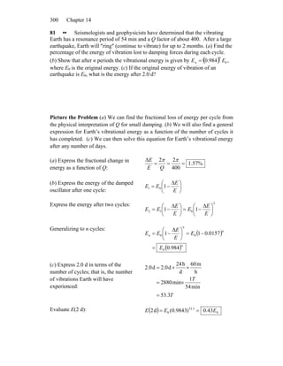 Chapter 14300
81 •• Seismologists and geophysicists have determined that the vibrating
Earth has a resonance period of 54 min and a Q factor of about 400. After a large
earthquake, Earth will ″ring″ (continue to vibrate) for up to 2 months. (a) Find the
percentage of the energy of vibration lost to damping forces during each cycle.
(b) Show that after n periods the vibrational energy is given by ,
where E
En = 0.984( )n
E0
0 is the original energy. (c) If the original energy of vibration of an
earthquake is E0, what is the energy after 2.0 d?
Picture the Problem (a) We can find the fractional loss of energy per cycle from
the physical interpretation of Q for small damping. (b) We will also find a general
expression for Earth’s vibrational energy as a function of the number of cycles it
has completed. (c) We can then solve this equation for Earth’s vibrational energy
after any number of days.
(a) Express the fractional change in
energy as a function of Q:
%57.1
400
22Δ
===
ππ
QE
E
(b) Express the energy of the damped
oscillator after one cycle:
⎟
⎠
⎞
⎜
⎝
⎛ Δ
−=
E
E
EE 101
Express the energy after two cycles: 2
012 11 ⎟
⎠
⎞
⎜
⎝
⎛ Δ
−=⎟
⎠
⎞
⎜
⎝
⎛ Δ
−=
E
E
E
E
E
EE
Generalizing to n cycles:
( )
( )n
n
n
n
E
E
E
E
EE
984.0
0157.01
Δ
1
0
00
=
−=⎟
⎠
⎞
⎜
⎝
⎛
−=
(c) Express 2.0 d in terms of the
number of cycles; that is, the number
of vibrations Earth will have
experienced:
T
T
3.53
min54
1
min2880
h
m60
d
h24
d0.2d0.2
=
×=
××=
Evaluate E(2 d): ( ) 0
3.53
0 43.0)9843.0(d2 EEE ==
 
