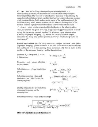 Oscillations 301
83 ••• You are in charge of monitoring the viscosity of oils at a
manufacturing plant and you determine the viscosity of an oil by using the
following method: The viscosity of a fluid can be measured by determining the
decay time of oscillations for an oscillator that has known properties and operates
while immersed in the fluid. As long as the speed of the oscillator through the
fluid is relatively small, so that turbulence is not a factor, the drag force of the
fluid on a sphere is proportional to the sphere’s speed relative to the fluid:
vaF ηπ6d = , where η is the viscosity of the fluid and a is the sphere’s radius.
Thus, the constant b is given by ηπ a6 . Suppose your apparatus consists of a stiff
spring that has a force constant equal to 350 N/cm and a gold sphere (radius
6.00 cm) hanging on the spring. (a) What is the viscosity of an oil do you
measure if the decay time for this system is 2.80 s? (b) What is the Q factor for
your system?
Picture the Problem (a) The decay time for a damped oscillator (with speed-
dependent damping) system is defined as the ratio of the mass of the oscillator to
the coefficient of v in the damping force expression. (b) The Q factor is the
product of the resonance frequency and the damping time.
(a) From vaF ηπ6d = and bvF −=d ,
it follows that:
ηπab 6= ⇒
a
b
π
η
6
=
Because bm=τ , we can substitute
for b to obtain: τπ
η
a
m
6
=
Substituting Vm ρ= and simplifying
yields: τ
ρ
τπ
ρπ
τπ
ρ
η
9
2
66
23
3
4
a
a
a
a
V
===
Substitute numerical values and
evaluate η (see Table 13-1 for the
density of gold):
( ) ( )
( )
sPa51.5
s8.29
kg/m103.19m0600.02 332
⋅=
×
=η
(b) The Q factor is the product of the
resonance frequency and the
damping time:
τ
ρπ
τ
ρ
ττω 3
3
40
a
k
V
k
m
k
Q ====
Substitute numerical values and evaluate Q:
( ) ( )
( ) 125s80.2
kg/m103.19m0600.04
m
cm100
cm
N
3503
333
≈
×
⎟
⎠
⎞
⎜
⎝
⎛
×
=
π
Q
Driven Oscillations and Resonance
 