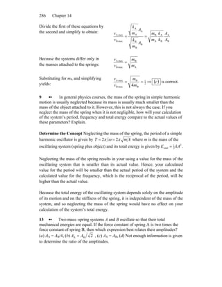 Chapter 14286
Divide the first of these equations by
the second and simplify to obtain:
B
A
B
A
A
B
B
B
B
A
A
A
maxB
maxA
A
A
k
k
m
m
A
m
k
A
m
k
v
v
==
Because the systems differ only in
the masses attached to the springs:
A
B
maxB
maxA
m
m
v
v
=
Substituting for mA and simplifying
yields: 2
1
B
B
maxB
maxA
4
==
m
m
v
v
⇒ ( )c is correct.
9 •• In general physics courses, the mass of the spring in simple harmonic
motion is usually neglected because its mass is usually much smaller than the
mass of the object attached to it. However, this is not always the case. If you
neglect the mass of the spring when it is not negligible, how will your calculation
of the system’s period, frequency and total energy compare to the actual values of
these parameters? Explain.
Determine the Concept Neglecting the mass of the spring, the period of a simple
harmonic oscillator is given by kmT πωπ 22 == where m is the mass of the
oscillating system (spring plus object) and its total energy is given by 2
2
1
total kAE = .
Neglecting the mass of the spring results in your using a value for the mass of the
oscillating system that is smaller than its actual value. Hence, your calculated
value for the period will be smaller than the actual period of the system and the
calculated value for the frequency, which is the reciprocal of the period, will be
higher than the actual value.
Because the total energy of the oscillating system depends solely on the amplitude
of its motion and on the stiffness of the spring, it is independent of the mass of the
system, and so neglecting the mass of the spring would have no effect on your
calculation of the system’s total energy.
13 •• Two mass–spring systems A and B oscillate so that their total
mechanical energies are equal. If the force constant of spring A is two times the
force constant of spring B, then which expression best relates their amplitudes?
(a) AA = AB/4, (b) 2BA AA = , (c) AA = AB, (d) Not enough information is given
to determine the ratio of the amplitudes.
 