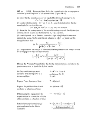 Oscillations 305
105 ••• [SSM] In this problem, derive the expression for the average power
delivered by a driving force to a driven oscillator (Figure 14-39).
(a) Show that the instantaneous power input of the driving force is given by
P = Fv = −AωF0 cos ωt sin ωt −δ( ).
(b) Use the identity sin(θ1 – θ2) = sin θ1 cos θ2 – cos θ1 sin θ2 to show that the
equation in (a) can be written as
ttFAtFAP ωωδωωδω sincoscoscossin 0
2
0 −=
(c) Show that the average value of the second term in your result for (b) over one
or more periods is zero, and that therefore Pav = 1
2 AωF0 sin δ .
(d) From Equation 14-56 for tan δ, construct a right triangle in which the side
opposite the angle δ is bω and the side adjacent is m ω0
2
− ω2
( ), and use this
triangle to show that
sin δ =
bω
m2
ω0
2
−ω2
( )2
+ b2
ω2
=
bωA
F0
.
(e) Use your result for Part (d) to eliminate ωA from your result for Part (c) so that
the average power input can be written as
Pav =
1
2
F0
2
b
sin
2
δ =
1
2
bω2
F0
2
m
2
ω0
2
−ω2
( )
2
+ b
2
ω2
⎡
⎣
⎢
⎢
⎤
⎦
⎥
⎥
.
Picture the Problem We can follow the step-by-step instructions provided in the
problem statement to obtain the desired results.
(a) Express the average power
delivered by a driving force to a
driven oscillator:
θcosFvP =⋅= vF
rr
or, because θ is 0°,
FvP =
Express F as a function of time: tFF ωcos0=
Express the position of the driven
oscillator as a function of time:
( )δω −= tAx cos
Differentiate this expression with
respect to time to express the velocity
of the oscillator as a function of time:
( )δωω −−= tAv sin
Substitute to express the average
power delivered to the driven
oscillator:
( ) ( )[ ]
( )δωωω
δωωω
−−=
−−=
ttFA
tAtFP
sincos
sincos
0
0
 