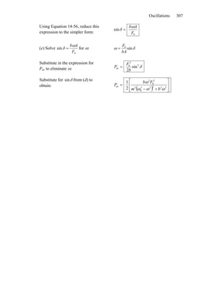 Oscillations 307
Using Equation 14-56, reduce this
expression to the simpler form: 0
sin
F
Abω
δ =
(e) Solve
0
sin
F
Abω
δ = for ω: δω sin0
bA
F
=
Substitute in the expression for
Pav to eliminate ω: δ2
2
0
av sin
2b
F
P =
Substitute for δsin from (d) to
obtain:
( ) ⎥
⎥
⎦
⎤
⎢
⎢
⎣
⎡
+−
= 22222
0
2
2
0
2
av
2
1
ωωω
ω
bm
Fb
P
 