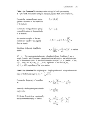 Oscillations 287
Picture the Problem We can express the energy of each system using
2
2
1
kAE = and, because the energies are equal, equate them and solve for AA.
Express the energy of mass-spring
system A in terms of the amplitude
of its motion:
2
AA2
1
A AkE =
Express the energy of mass-spring
system B in terms of the amplitude
of its motion:
2
BB2
1
B AkE =
Because the energies of the two
systems are equal we can equate
them to obtain:
2
BB2
12
AA2
1
AkAk = ⇒ B
A
B
A A
k
k
A =
Substitute for kA and simplify to
obtain: 22
B
B
B
B
A
A
A
k
k
A == ⇒ )(b is correct.
17 •• Two simple pendulums are related as follows. Pendulum A has a
length LA and a bob of mass mA; pendulum B has a length LB and a bob of mass
mB. If the frequency of A is one-third that of B, then (a) LA = 3LB and mA = 3mB,
(b) LA = 9LB and mA = mB, (c) LA = 9LB regardless of the ratio mA/mB,
(d) BA 3LL = regardless of the ratio mA/mB.
Picture the Problem The frequency of a simple pendulum is independent of the
mass of its bob and is given by .
2
1
Lgf
π
=
Express the frequency of pendulum
A:
A
A
2
1
L
g
f
π
= ⇒ 2
A
2A
4 f
g
L
π
=
Similarly, the length of pendulum B
is given by: 2
B
2B
4 f
g
L
π
=
Divide the first of these equations by
the second and simplify to obtain:
2
A
B
2
A
2
B
2
B
2
2
A
2
B
A
4
4
⎟⎟
⎠
⎞
⎜⎜
⎝
⎛
===
f
f
f
f
f
g
f
g
L
L
π
π
 
