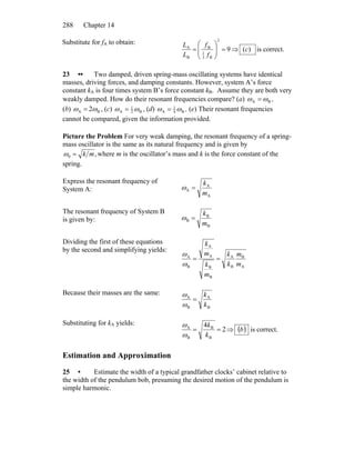 Chapter 14288
Substitute for fA to obtain:
9
2
B3
1
B
B
A
=⎟
⎟
⎠
⎞
⎜
⎜
⎝
⎛
=
f
f
L
L
⇒ )(c is correct.
23 •• Two damped, driven spring-mass oscillating systems have identical
masses, driving forces, and damping constants. However, system A’s force
constant kA is four times system B’s force constant kB. Assume they are both very
weakly damped. How do their resonant frequencies compare? (a) BA ωω = ,
(b) BA 2ωω = , (c) B2
1
A ωω = , (d) B4
1
A ωω = , (e) Their resonant frequencies
cannot be compared, given the information provided.
Picture the Problem For very weak damping, the resonant frequency of a spring-
mass oscillator is the same as its natural frequency and is given by
,0 mk=ω where m is the oscillator’s mass and k is the force constant of the
spring.
Express the resonant frequency of
System A:
A
A
A
m
k
=ω
The resonant frequency of System B
is given by:
B
B
B
m
k
=ω
Dividing the first of these equations
by the second and simplifying yields:
A
B
B
A
B
B
A
A
B
A
m
m
k
k
m
k
m
k
==
ω
ω
Because their masses are the same:
B
A
B
A
k
k
=
ω
ω
Substituting for kA yields:
2
4
B
B
B
A
==
k
k
ω
ω
⇒ ( )b is correct.
Estimation and Approximation
25 • Estimate the width of a typical grandfather clocks’ cabinet relative to
the width of the pendulum bob, presuming the desired motion of the pendulum is
simple harmonic.
 