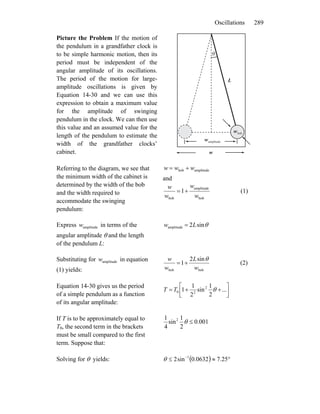 Oscillations 289
Picture the Problem If the motion of
the pendulum in a grandfather clock is
to be simple harmonic motion, then its
period must be independent of the
angular amplitude of its oscillations.
The period of the motion for large-
amplitude oscillations is given by
Equation 14-30 and we can use this
expression to obtain a maximum value
for the amplitude of swinging
pendulum in the clock. We can then use
this value and an assumed value for the
length of the pendulum to estimate the
width of the grandfather clocks’
cabinet.
L
w
θ
bobw
amplitudew
Referring to the diagram, we see that
the minimum width of the cabinet is
determined by the width of the bob
and the width required to
accommodate the swinging
pendulum:
amplitudebob www +=
and
bob
amplitude
bob
1
w
w
w
w
+= (1)
Express in terms of the
angular amplitude θ and the length
of the pendulum L:
amplitudew θsin2amplitude Lw =
Substituting for in equation
(1) yields:
amplitudew
bobbob
sin2
1
w
L
w
w θ
+= (2)
Equation 14-30 gives us the period
of a simple pendulum as a function
of its angular amplitude:
⎥⎦
⎤
⎢⎣
⎡
++= ...
2
1
sin
2
1
1 2
20 θTT
If T is to be approximately equal to
T0, the second term in the brackets
must be small compared to the first
term. Suppose that:
001.0
2
1
sin
4
1 2
≤θ
Solving for θ yields: ( ) °≈≤ −
25.70632.0sin2 1
θ
 