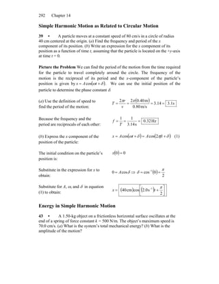 Chapter 14292
Simple Harmonic Motion as Related to Circular Motion
39 • A particle moves at a constant speed of 80 cm/s in a circle of radius
40 cm centered at the origin. (a) Find the frequency and period of the x
component of its position. (b) Write an expression for the x component of its
position as a function of time t, assuming that the particle is located on the +y-axis
at time t = 0.
Picture the Problem We can find the period of the motion from the time required
for the particle to travel completely around the circle. The frequency of the
motion is the reciprocal of its period and the x-component of the particle’s
position is given by ( )δω += tAx cos . We can use the initial position of the
particle to determine the phase constant δ.
(a) Use the definition of speed to
find the period of the motion:
( ) s1.314.3
m/s80.0
m40.022
====
ππ
v
r
T
Because the frequency and the
period are reciprocals of each other:
Hz32.0
s14.3
11
===
T
f
(b) Express the x component of the
position of the particle:
( ) ( )δπδω +=+= ftAtAx 2coscos (1)
The initial condition on the particle’s
position is:
( ) 00 =x
Substitute in the expression for x to
obtain:
δcos0 A= ⇒ ( )
2
0cos 1 π
δ == −
Substitute for A, ω, and δ in equation
(1) to obtain:
( ) ( ) ⎥⎦
⎤
⎢⎣
⎡
+= −
2
s0.2coscm40 1 π
tx
Energy in Simple Harmonic Motion
43 • A 1.50-kg object on a frictionless horizontal surface oscillates at the
end of a spring of force constant k = 500 N/m. The object’s maximum speed is
70.0 cm/s. (a) What is the system’s total mechanical energy? (b) What is the
amplitude of the motion?
 