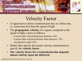 Velocity Factor
• A signal moves down a transmission line at a finite rate,
i.e. somewhat less than the speed of light
• The propagation velocity of a signal, compared to the
speed of light, varies as follows:
– Coaxial cable with polyethylene dielectric: 66%
– Coaxial cable with polyethylene foam dielectric: 78%
– Air-dielectric cable: 95%
• Rather than specify the actual velocity, manufacturers
specify the velocity factor
• The velocity factor for a transmission line depends
almost entirely upon the dielectric
 