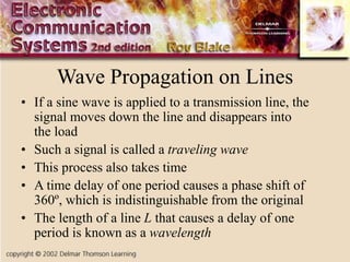 Wave Propagation on Lines
• If a sine wave is applied to a transmission line, the
signal moves down the line and disappears into
the load
• Such a signal is called a traveling wave
• This process also takes time
• A time delay of one period causes a phase shift of
360º, which is indistinguishable from the original
• The length of a line L that causes a delay of one
period is known as a wavelength
 