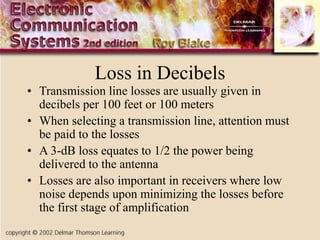 Loss in Decibels
• Transmission line losses are usually given in
decibels per 100 feet or 100 meters
• When selecting a transmission line, attention must
be paid to the losses
• A 3-dB loss equates to 1/2 the power being
delivered to the antenna
• Losses are also important in receivers where low
noise depends upon minimizing the losses before
the first stage of amplification
 