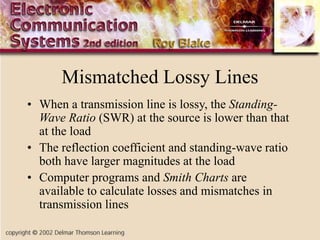 Mismatched Lossy Lines
• When a transmission line is lossy, the Standing-
Wave Ratio (SWR) at the source is lower than that
at the load
• The reflection coefficient and standing-wave ratio
both have larger magnitudes at the load
• Computer programs and Smith Charts are
available to calculate losses and mismatches in
transmission lines
 