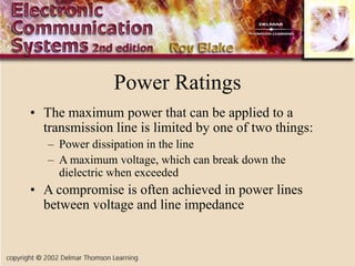 Power Ratings
• The maximum power that can be applied to a
transmission line is limited by one of two things:
– Power dissipation in the line
– A maximum voltage, which can break down the
dielectric when exceeded
• A compromise is often achieved in power lines
between voltage and line impedance
 