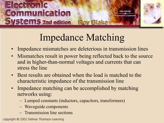 Impedance Matching
• Impedance mismatches are deleterious in transmission lines
• Mismatches result in power being reflected back to the source
and in higher-than-normal voltages and currents that can
stress the line
• Best results are obtained when the load is matched to the
characteristic impedance of the transmission line
• Impedance matching can be accomplished by matching
networks using:
– Lumped constants (inductors, capacitors, transformers)
– Waveguide components
– Transmission line sections
 