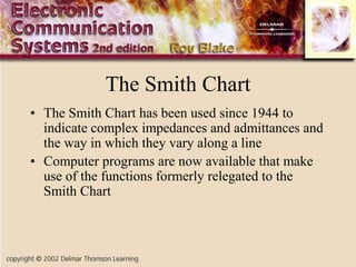 The Smith Chart
• The Smith Chart has been used since 1944 to
indicate complex impedances and admittances and
the way in which they vary along a line
• Computer programs are now available that make
use of the functions formerly relegated to the
Smith Chart
 