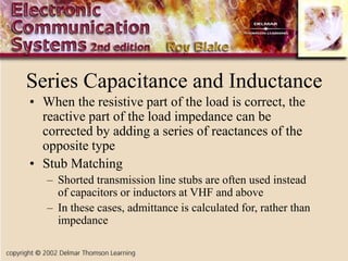 Series Capacitance and Inductance
• When the resistive part of the load is correct, the
reactive part of the load impedance can be
corrected by adding a series of reactances of the
opposite type
• Stub Matching
– Shorted transmission line stubs are often used instead
of capacitors or inductors at VHF and above
– In these cases, admittance is calculated for, rather than
impedance
 