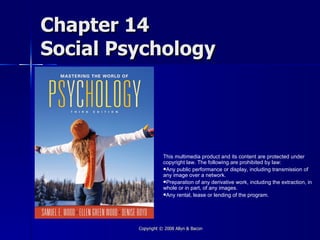Chapter 14
Social Psychology




                    This multimedia product and its content are protected under
                    copyright law. The following are prohibited by law:
                    Any public performance or display, including transmission of
                    any image over a network.
                    Preparation of any derivative work, including the extraction, in
                    whole or in part, of any images.
                    Any rental, lease or lending of the program.




         Copyright © 2008 Allyn & Bacon
 